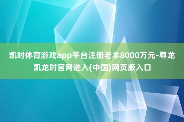 凯时体育游戏app平台注册老本8000万元-尊龙凯龙时官网进入(中国)网页版入口