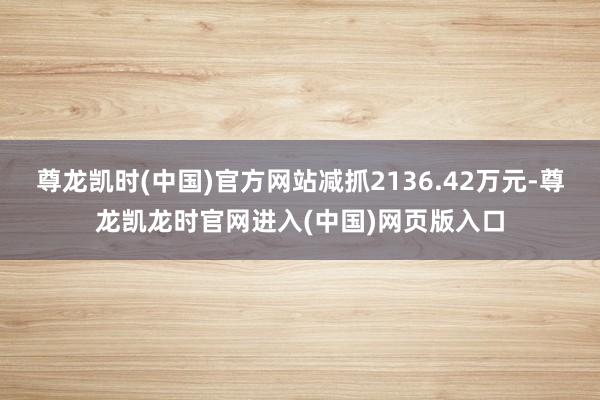 尊龙凯时(中国)官方网站减抓2136.42万元-尊龙凯龙时官网进入(中国)网页版入口