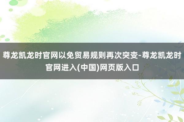尊龙凯龙时官网以免贸易规则再次突变-尊龙凯龙时官网进入(中国)网页版入口