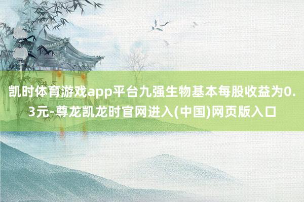 凯时体育游戏app平台九强生物基本每股收益为0.3元-尊龙凯龙时官网进入(中国)网页版入口