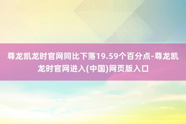 尊龙凯龙时官网同比下落19.59个百分点-尊龙凯龙时官网进入(中国)网页版入口
