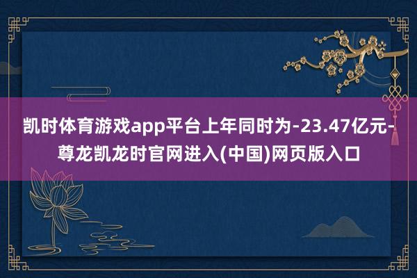 凯时体育游戏app平台上年同时为-23.47亿元-尊龙凯龙时官网进入(中国)网页版入口