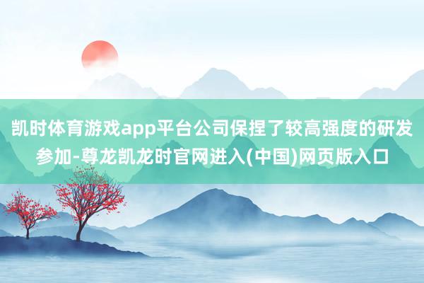 凯时体育游戏app平台公司保捏了较高强度的研发参加-尊龙凯龙时官网进入(中国)网页版入口