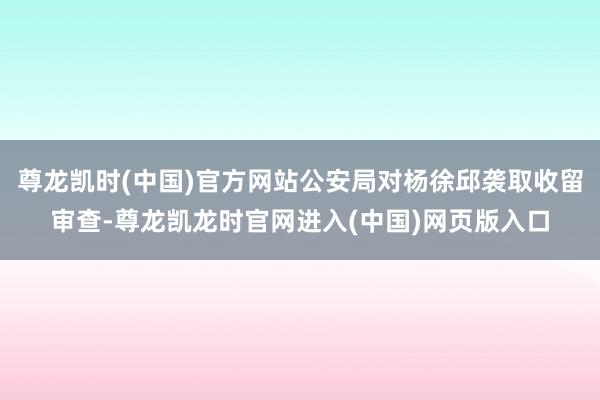 尊龙凯时(中国)官方网站公安局对杨徐邱袭取收留审查-尊龙凯龙时官网进入(中国)网页版入口