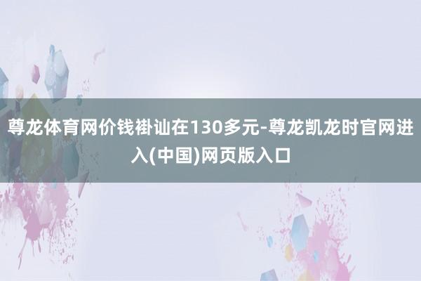 尊龙体育网价钱褂讪在130多元-尊龙凯龙时官网进入(中国)网页版入口