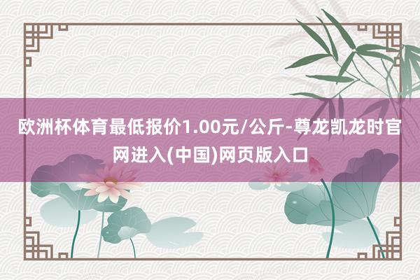 欧洲杯体育最低报价1.00元/公斤-尊龙凯龙时官网进入(中国)网页版入口