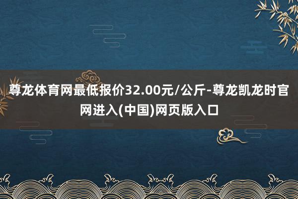 尊龙体育网最低报价32.00元/公斤-尊龙凯龙时官网进入(中国)网页版入口