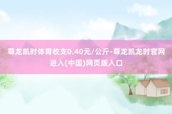 尊龙凯时体育收支0.40元/公斤-尊龙凯龙时官网进入(中国)网页版入口