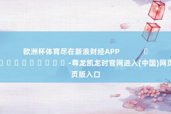 欧洲杯体育尽在新浪财经APP -尊龙凯龙时官网进入(中国)网页版入口