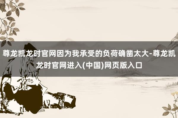 尊龙凯龙时官网因为我承受的负荷确凿太大-尊龙凯龙时官网进入(中国)网页版入口