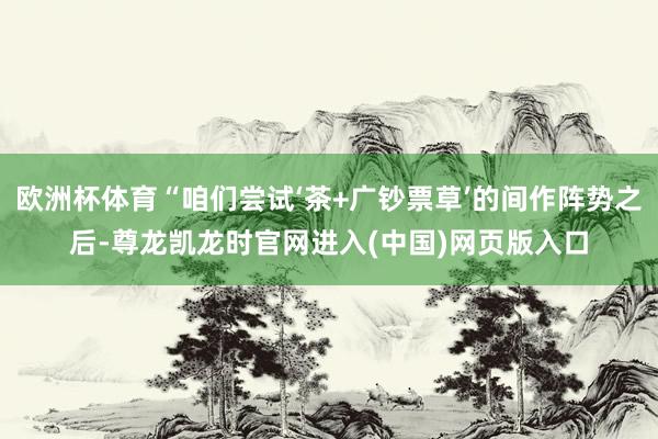欧洲杯体育“咱们尝试‘茶+广钞票草’的间作阵势之后-尊龙凯龙时官网进入(中国)网页版入口