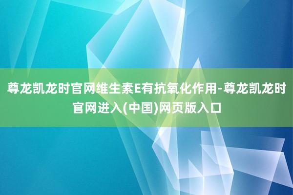 尊龙凯龙时官网维生素E有抗氧化作用-尊龙凯龙时官网进入(中国)网页版入口