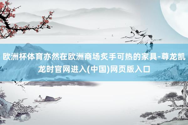 欧洲杯体育亦然在欧洲商场炙手可热的家具-尊龙凯龙时官网进入(中国)网页版入口