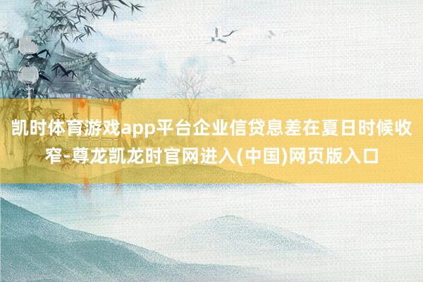 凯时体育游戏app平台企业信贷息差在夏日时候收窄-尊龙凯龙时官网进入(中国)网页版入口