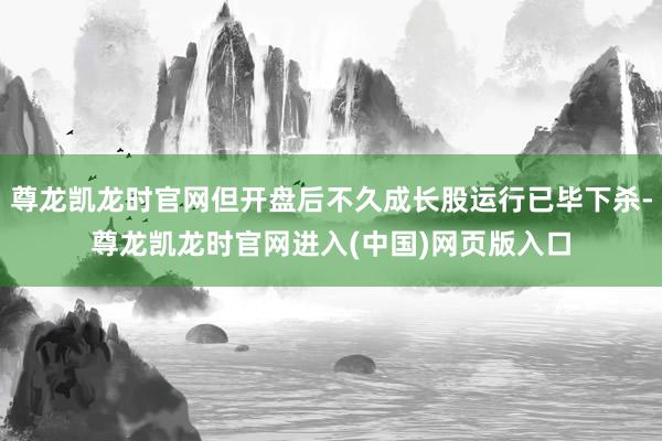 尊龙凯龙时官网但开盘后不久成长股运行已毕下杀-尊龙凯龙时官网进入(中国)网页版入口