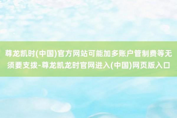 尊龙凯时(中国)官方网站可能加多账户管制费等无须要支拨-尊龙凯龙时官网进入(中国)网页版入口