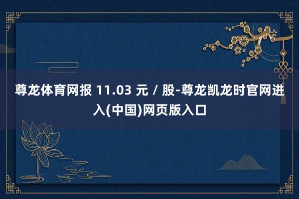 尊龙体育网报 11.03 元 / 股-尊龙凯龙时官网进入(中国)网页版入口