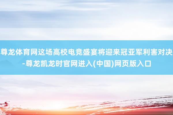 尊龙体育网这场高校电竞盛宴将迎来冠亚军利害对决-尊龙凯龙时官网进入(中国)网页版入口