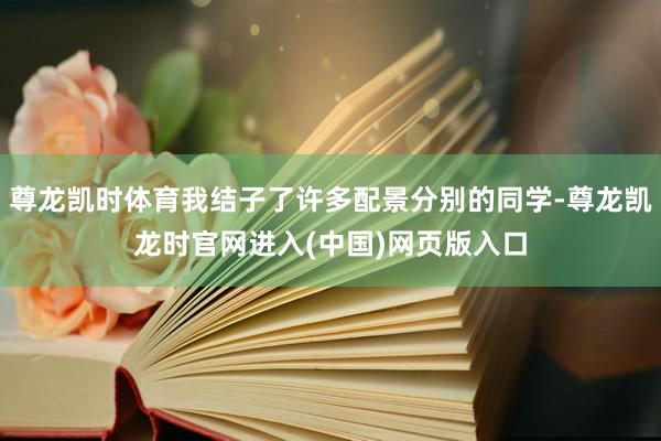 尊龙凯时体育我结子了许多配景分别的同学-尊龙凯龙时官网进入(中国)网页版入口