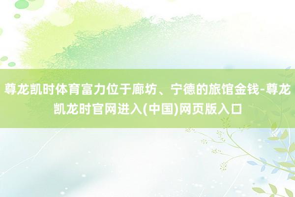 尊龙凯时体育富力位于廊坊、宁德的旅馆金钱-尊龙凯龙时官网进入(中国)网页版入口