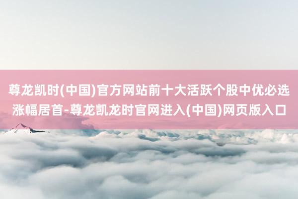 尊龙凯时(中国)官方网站前十大活跃个股中优必选涨幅居首-尊龙凯龙时官网进入(中国)网页版入口