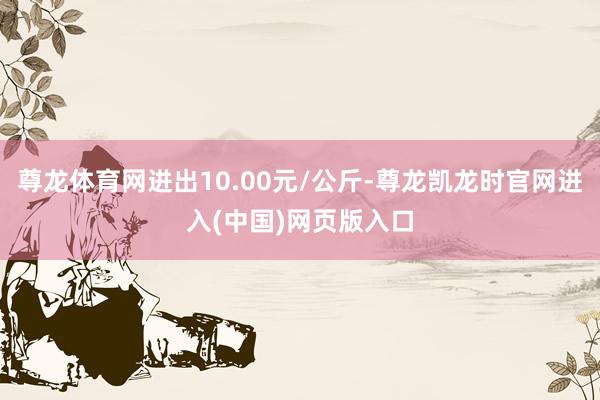 尊龙体育网进出10.00元/公斤-尊龙凯龙时官网进入(中国)网页版入口