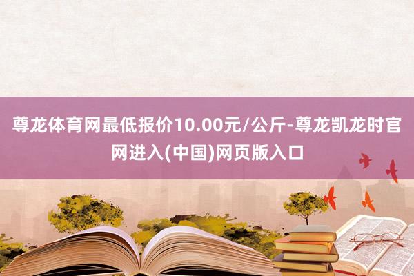 尊龙体育网最低报价10.00元/公斤-尊龙凯龙时官网进入(中国)网页版入口