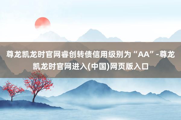 尊龙凯龙时官网睿创转债信用级别为“AA”-尊龙凯龙时官网进入(中国)网页版入口