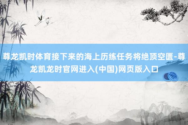 尊龙凯时体育接下来的海上历练任务将绝顶空匮-尊龙凯龙时官网进入(中国)网页版入口