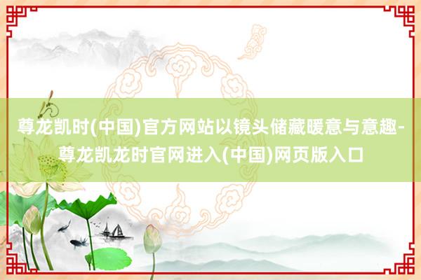 尊龙凯时(中国)官方网站以镜头储藏暖意与意趣-尊龙凯龙时官网进入(中国)网页版入口