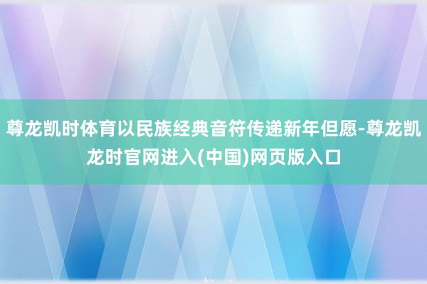 尊龙凯时体育以民族经典音符传递新年但愿-尊龙凯龙时官网进入(中国)网页版入口
