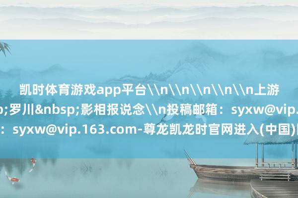 凯时体育游戏app平台\n\n\n\n\n上游新闻签约影相师&nbsp;罗川&nbsp;影相报说念\n投稿邮箱：syxw@vip.163.com-尊龙凯龙时官网进入(中国)网页版入口