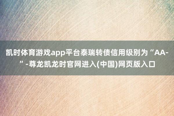 凯时体育游戏app平台泰瑞转债信用级别为“AA-”-尊龙凯龙时官网进入(中国)网页版入口