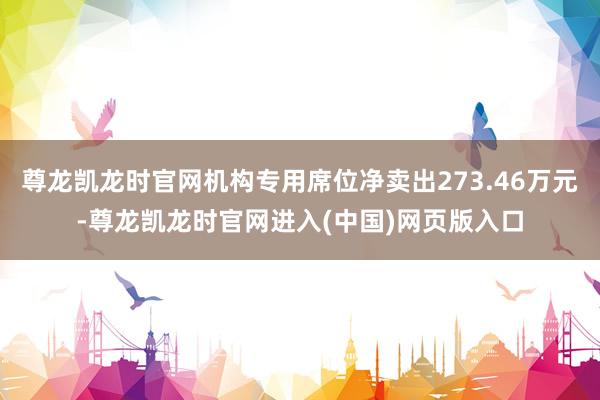 尊龙凯龙时官网机构专用席位净卖出273.46万元-尊龙凯龙时官网进入(中国)网页版入口