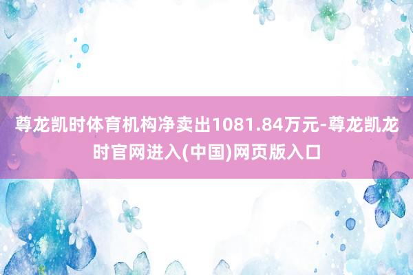 尊龙凯时体育机构净卖出1081.84万元-尊龙凯龙时官网进入(中国)网页版入口