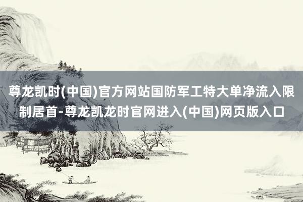 尊龙凯时(中国)官方网站国防军工特大单净流入限制居首-尊龙凯龙时官网进入(中国)网页版入口