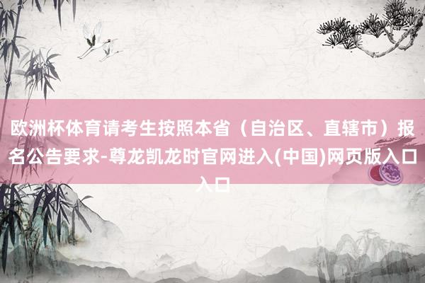 欧洲杯体育请考生按照本省（自治区、直辖市）报名公告要求-尊龙凯龙时官网进入(中国)网页版入口