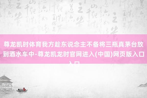 尊龙凯时体育我方趁东说念主不备将三瓶真茅台放到酒水车中-尊龙凯龙时官网进入(中国)网页版入口