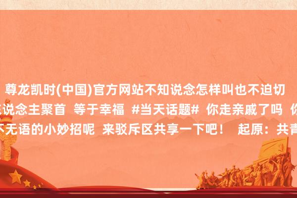 尊龙凯时(中国)官方网站不知说念怎样叫也不迫切 称号不错缓缓学 家东说念主聚首 等于幸福 #当天话题# 你走亲戚了吗 你有哪些让走亲戚不无语的小妙招呢 来驳斥区共享一下吧! 起原:共青团中央、央视新闻、网友驳斥等 裁剪:sivir -尊龙凯龙时官网进入(中国)网页版入口