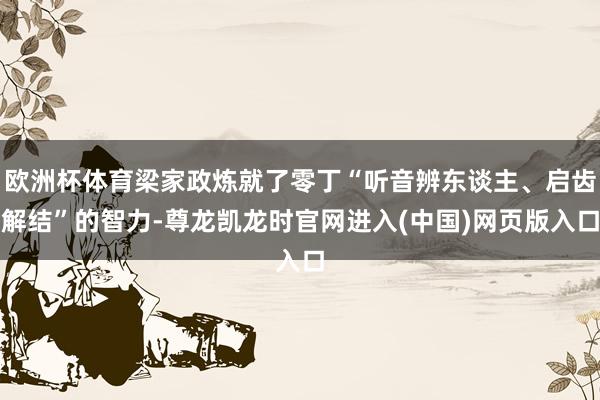 欧洲杯体育梁家政炼就了零丁“听音辨东谈主、启齿解结”的智力-尊龙凯龙时官网进入(中国)网页版入口